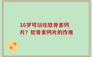 16岁可以吃软骨素钙片？软骨素钙片的作用