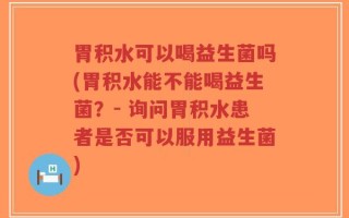 胃积水可以喝益生菌吗(胃积水能不能喝益生菌？- 询问胃积水患者是否可以服用益生菌)
