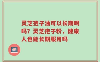 灵芝孢子油可以长期喝吗？灵芝孢子粉，健康人也能长期服用吗