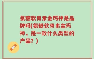 氨糖软骨素金玛神是品牌吗(氨糖软骨素金玛神，是一款什么类型的产品？)