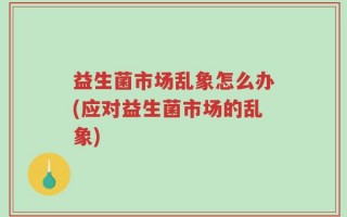 益生菌市场乱象怎么办(应对益生菌市场的乱象)