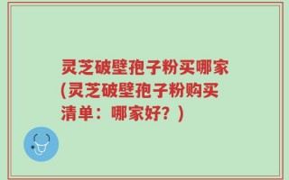 灵芝破壁孢子粉买哪家(灵芝破壁孢子粉购买清单：哪家好？)