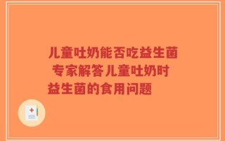 儿童吐奶能否吃益生菌 专家解答儿童吐奶时益生菌的食用问题