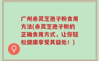 广州赤灵芝孢子粉食用方法(赤灵芝孢子粉的正确食用方式，让你轻松健康享受其益处！)