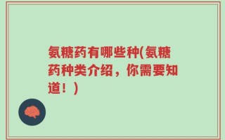 氨糖药有哪些种(氨糖药种类介绍，你需要知道！)