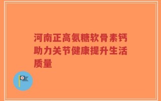 河南正高氨糖软骨素钙助力关节健康提升生活质量