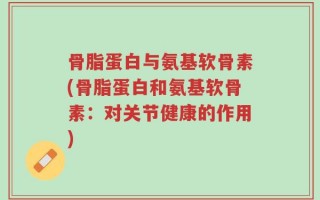 骨脂蛋白与氨基软骨素(骨脂蛋白和氨基软骨素：对关节健康的作用)