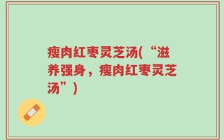 瘦肉红枣灵芝汤(“滋养强身，瘦肉红枣灵芝汤”)