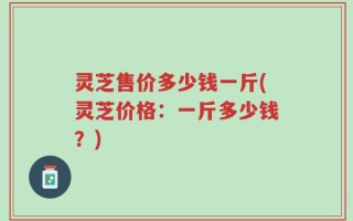 灵芝售价多少钱一斤(灵芝价格：一斤多少钱？)