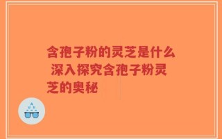 含孢子粉的灵芝是什么 深入探究含孢子粉灵芝的奥秘
