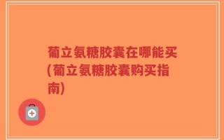 葡立氨糖胶囊在哪能买(葡立氨糖胶囊购买指南)