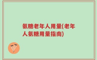 氨糖老年人用量(老年人氨糖用量指南)