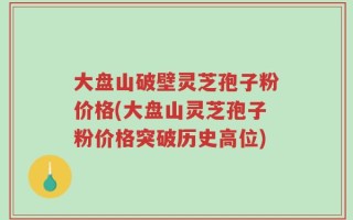 大盘山破壁灵芝孢子粉价格(大盘山灵芝孢子粉价格突破历史高位)