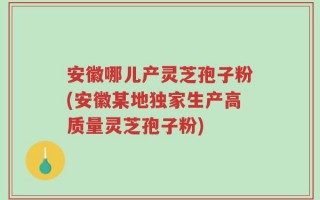 安徽哪儿产灵芝孢子粉(安徽某地独家生产高质量灵芝孢子粉)