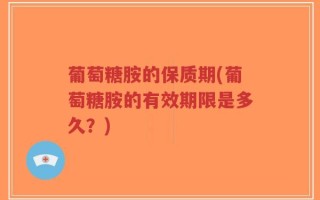 葡萄糖胺的保质期(葡萄糖胺的有效期限是多久？)