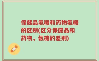 保健品氨糖和药物氨糖的区别(区分保健品和药物，氨糖的差别)