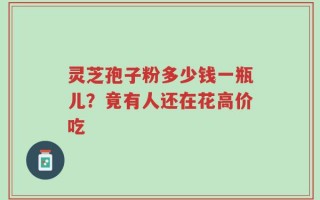 灵芝孢子粉多少钱一瓶儿？竟有人还在花高价吃