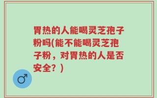 胃热的人能喝灵芝孢子粉吗(能不能喝灵芝孢子粉，对胃热的人是否安全？)