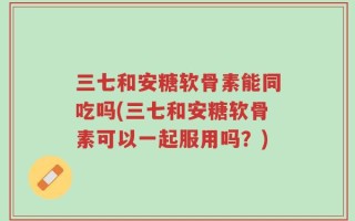 三七和安糖软骨素能同吃吗(三七和安糖软骨素可以一起服用吗？)
