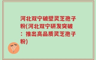 河北双宁破壁灵芝孢子粉(河北双宁研发突破：推出高品质灵芝孢子粉)