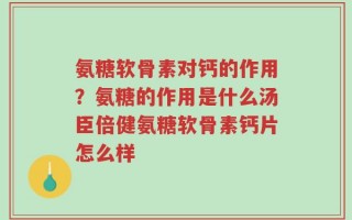 氨糖软骨素对钙的作用？氨糖的作用是什么汤臣倍健氨糖软骨素钙片怎么样