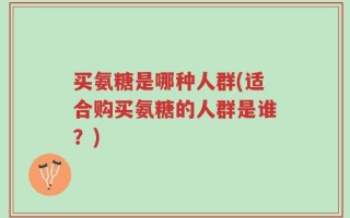 买氨糖是哪种人群(适合购买氨糖的人群是谁？)