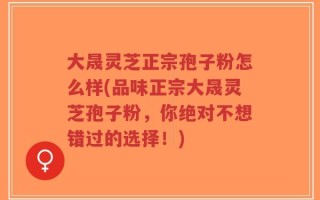 大晟灵芝正宗孢子粉怎么样(品味正宗大晟灵芝孢子粉，你绝对不想错过的选择！)