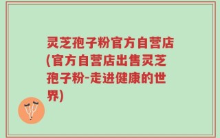 灵芝孢子粉官方自营店(官方自营店出售灵芝孢子粉-走进健康的世界)