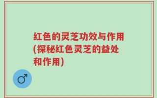 红色的灵芝功效与作用(探秘红色灵芝的益处和作用)