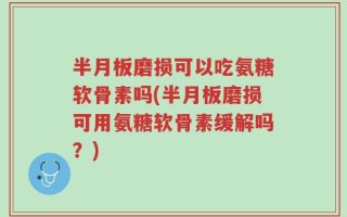 半月板磨损可以吃氨糖软骨素吗(半月板磨损可用氨糖软骨素缓解吗？)