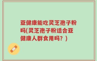 亚健康能吃灵芝孢子粉吗(灵芝孢子粉适合亚健康人群食用吗？)