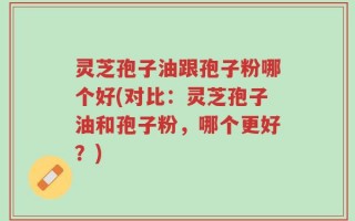 灵芝孢子油跟孢子粉哪个好(对比：灵芝孢子油和孢子粉，哪个更好？)