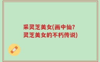 采灵芝美女(画中仙？灵芝美女的不朽传说)