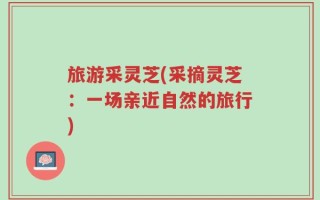 旅游采灵芝(采摘灵芝：一场亲近自然的旅行)