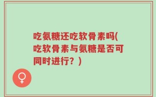 吃氨糖还吃软骨素吗(吃软骨素与氨糖是否可同时进行？)