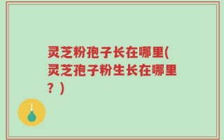 灵芝粉孢子长在哪里(灵芝孢子粉生长在哪里？)