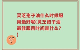 灵芝孢子油什么时候服用最好呢(灵芝孢子油最佳服用时间是什么？)