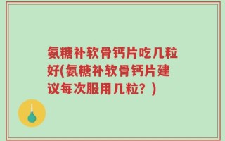 氨糖补软骨钙片吃几粒好(氨糖补软骨钙片建议每次服用几粒？)