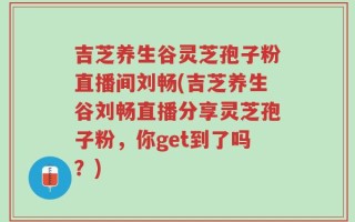 吉芝养生谷灵芝孢子粉直播间刘畅(吉芝养生谷刘畅直播分享灵芝孢子粉，你get到了吗？)