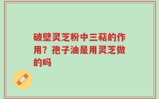 破壁灵芝粉中三萜的作用？孢子油是用灵芝做的吗