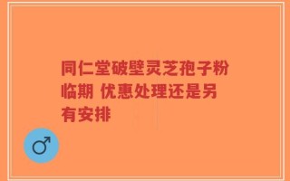 同仁堂破壁灵芝孢子粉临期 优惠处理还是另有安排