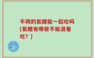 不同的氨糖能一起吃吗(氨糖有哪些不能混着吃？)