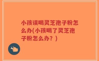 小孩误喝灵芝孢子粉怎么办(小孩喝了灵芝孢子粉怎么办？)