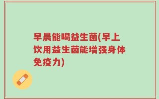 早晨能喝益生菌(早上饮用益生菌能增强身体免疫力)