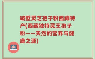破壁灵芝孢子粉西藏特产(西藏独特灵芝孢子粉——天然的营养与健康之源)