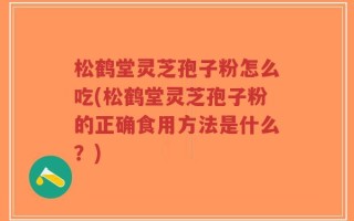 松鹤堂灵芝孢子粉怎么吃(松鹤堂灵芝孢子粉的正确食用方法是什么？)