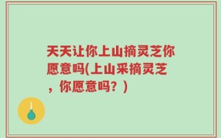 天天让你上山摘灵芝你愿意吗(上山采摘灵芝，你愿意吗？)