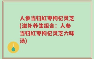 人参当归红枣枸杞灵芝(滋补养生组合：人参当归红枣枸杞灵芝六味汤)