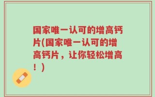 国家唯一认可的增高钙片(国家唯一认可的增高钙片，让你轻松增高！)