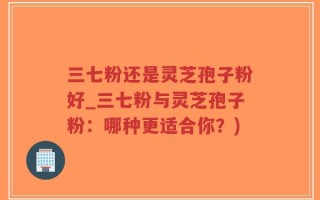 三七粉还是灵芝孢子粉好_三七粉与灵芝孢子粉：哪种更适合你？)